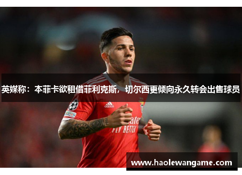 英媒称：本菲卡欲租借菲利克斯，切尔西更倾向永久转会出售球员